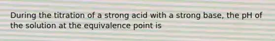 During the titration of a strong acid with a strong base, the pH of the solution at the equivalence point is