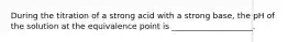 During the titration of a strong acid with a strong base, the pH of the solution at the equivalence point is ____________________.