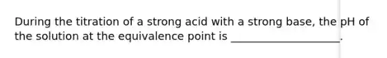 During the titration of a strong acid with a strong base, the pH of the solution at the equivalence point is ____________________.