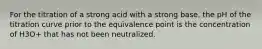 For the titration of a strong acid with a strong base, the pH of the titration curve prior to the equivalence point is the concentration of H3O+ that has not been neutralized.