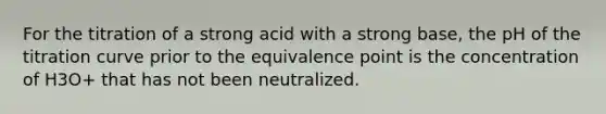 For the titration of a strong acid with a strong base, the pH of the titration curve prior to the equivalence point is the concentration of H3O+ that has not been neutralized.