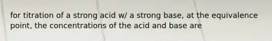 for titration of a strong acid w/ a strong base, at the equivalence point, the concentrations of the acid and base are