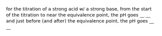 for the titration of a strong acid w/ a strong base, from the start of the titration to near the equivalence point, the pH goes __ __ and just before (and after) the equivalence point, the pH goes __ __