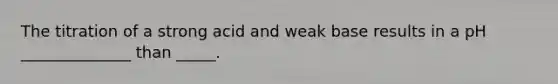 The titration of a strong acid and weak base results in a pH ______________ than _____.