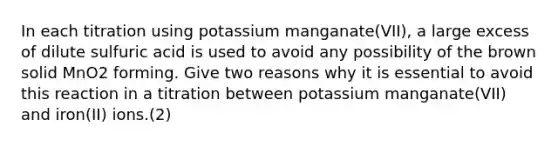 In each titration using potassium manganate(VII), a large excess of dilute sulfuric acid is used to avoid any possibility of the brown solid MnO2 forming. Give two reasons why it is essential to avoid this reaction in a titration between potassium manganate(VII) and iron(II) ions.(2)