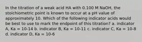 In the titration of a weak acid HA with 0.100 M NaOH, the stoichiometric point is known to occur at a pH value of approximately 10. Which of the following indicator acids would be best to use to mark the endpoint of this titration? a. indicator A, Ka = 10-14 b. indicator B, Ka = 10-11 c. indicator C, Ka = 10-8 d. indicator D, Ka = 10-6