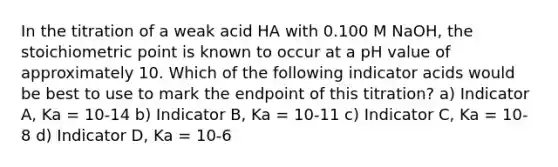 In the titration of a weak acid HA with 0.100 M NaOH, the stoichiometric point is known to occur at a pH value of approximately 10. Which of the following indicator acids would be best to use to mark the endpoint of this titration? a) Indicator A, Ka = 10-14 b) Indicator B, Ka = 10-11 c) Indicator C, Ka = 10-8 d) Indicator D, Ka = 10-6