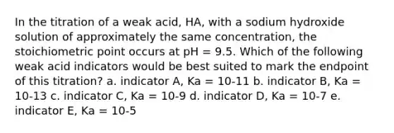 In the titration of a weak acid, HA, with a sodium hydroxide solution of approximately the same concentration, the stoichiometric point occurs at pH = 9.5. Which of the following weak acid indicators would be best suited to mark the endpoint of this titration? a. indicator A, Ka = 10-11 b. indicator B, Ka = 10-13 c. indicator C, Ka = 10-9 d. indicator D, Ka = 10-7 e. indicator E, Ka = 10-5