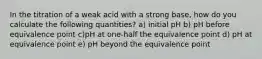 In the titration of a weak acid with a strong base, how do you calculate the following quantities? a) initial pH b) pH before equivalence point c)pH at one-half the equivalence point d) pH at equivalence point e) pH beyond the equivalence point