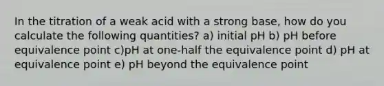 In the titration of a weak acid with a strong base, how do you calculate the following quantities? a) initial pH b) pH before equivalence point c)pH at one-half the equivalence point d) pH at equivalence point e) pH beyond the equivalence point