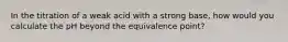 In the titration of a weak acid with a strong base, how would you calculate the pH beyond the equivalence point?