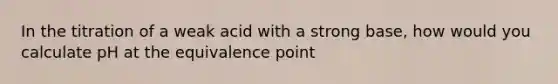 In the titration of a weak acid with a strong base, how would you calculate pH at the equivalence point