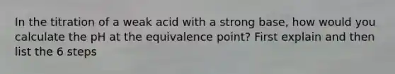 In the titration of a weak acid with a strong base, how would you calculate the pH at the equivalence point? First explain and then list the 6 steps