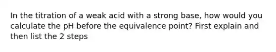 In the titration of a weak acid with a strong base, how would you calculate the pH before the equivalence point? First explain and then list the 2 steps