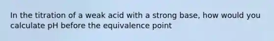 In the titration of a weak acid with a strong base, how would you calculate pH before the equivalence point