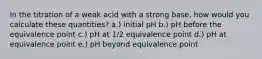 In the titration of a weak acid with a strong base, how would you calculate these quantities? a.) initial pH b.) pH before the equivalence point c.) pH at 1/2 equivalence point d.) pH at equivalence point e.) pH beyond equivalence point