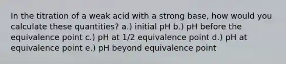 In the titration of a weak acid with a strong base, how would you calculate these quantities? a.) initial pH b.) pH before the equivalence point c.) pH at 1/2 equivalence point d.) pH at equivalence point e.) pH beyond equivalence point