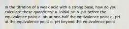 In the titration of a weak acid with a strong base, how do you calculate these quantities? a. initial pH b. pH before the equivalence point c. pH at one-half the equivalence point d. pH at the equivalence point e. pH beyond the equivalence point