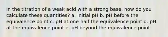 In the titration of a weak acid with a strong base, how do you calculate these quantities? a. initial pH b. pH before the equivalence point c. pH at one-half the equivalence point d. pH at the equivalence point e. pH beyond the equivalence point