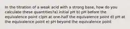 In the titration of a weak acid with a strong base, how do you calculate these quantities?a) initial pH b) pH before the equivalence point c)pH at one-half the equivalence point d) pH at the equivalence point e) pH beyond the equivalence point