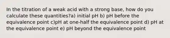 In the titration of a weak acid with a strong base, how do you calculate these quantities?a) initial pH b) pH before the equivalence point c)pH at one-half the equivalence point d) pH at the equivalence point e) pH beyond the equivalence point