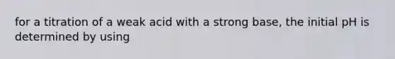 for a titration of a weak acid with a strong base, the initial pH is determined by using