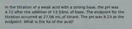 In the titration of a weak acid with a strong base, the pH was 4.72 after the addition of 13.53mL of base. The endpoint for the titration occurred at 27.06 mL of titrant. The pH was 8.23 at the endpoint. What is the Ka of the acid?