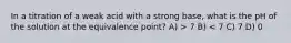 In a titration of a weak acid with a strong base, what is the pH of the solution at the equivalence point? A) > 7 B) < 7 C) 7 D) 0