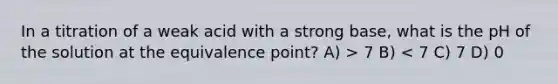 In a titration of a weak acid with a strong base, what is the pH of the solution at the equivalence point? A) > 7 B) < 7 C) 7 D) 0