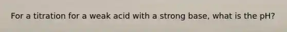 For a titration for a weak acid with a strong base, what is the pH?