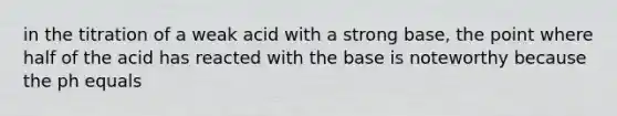 in the titration of a weak acid with a strong base, the point where half of the acid has reacted with the base is noteworthy because the ph equals