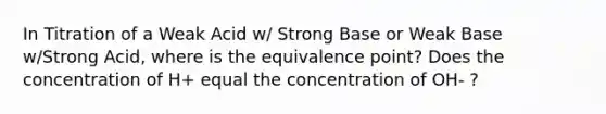 In Titration of a Weak Acid w/ Strong Base or Weak Base w/Strong Acid, where is the equivalence point? Does the concentration of H+ equal the concentration of OH- ?