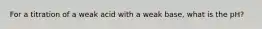 For a titration of a weak acid with a weak base, what is the pH?