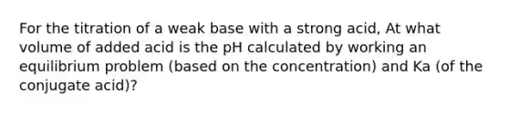 For the titration of a weak base with a strong acid, At what volume of added acid is the pH calculated by working an equilibrium problem (based on the concentration) and Ka (of the conjugate acid)?