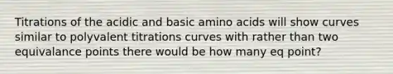 Titrations of the acidic and basic <a href='https://www.questionai.com/knowledge/k9gb720LCl-amino-acids' class='anchor-knowledge'>amino acids</a> will show curves similar to polyvalent titrations curves with rather than two equivalance points there would be how many eq point?