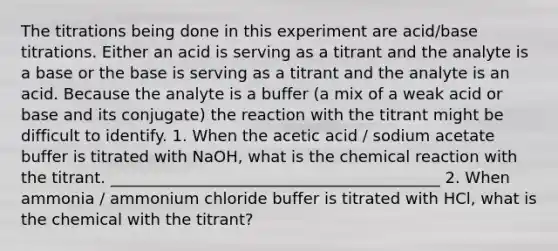 The titrations being done in this experiment are acid/base titrations. Either an acid is serving as a titrant and the analyte is a base or the base is serving as a titrant and the analyte is an acid. Because the analyte is a buffer (a mix of a weak acid or base and its conjugate) the reaction with the titrant might be difficult to identify. 1. When the acetic acid / sodium acetate buffer is titrated with NaOH, what is the chemical reaction with the titrant. __________________________________________ 2. When ammonia / ammonium chloride buffer is titrated with HCl, what is the chemical with the titrant?