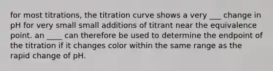 for most titrations, the titration curve shows a very ___ change in pH for very small small additions of titrant near the equivalence point. an ____ can therefore be used to determine the endpoint of the titration if it changes color within the same range as the rapid change of pH.