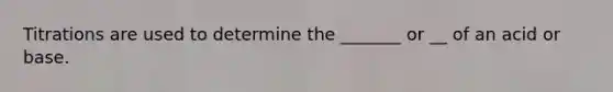 Titrations are used to determine the _______ or __ of an acid or base.