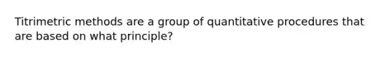 Titrimetric methods are a group of quantitative procedures that are based on what principle?