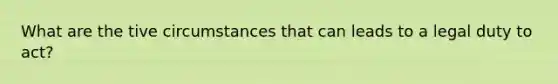 What are the tive circumstances that can leads to a legal duty to act?