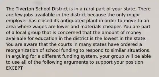 The Tiverton School District is in a rural part of your state. There are few jobs available in the district because the only major employer has closed its antiquated plant in order to move to an area where wages are lower and materials cheaper. You are part of a local group that is concerned that the amount of money available for education in the district is the lowest in the state. You are aware that the courts in many states have ordered a reorganization of school funding to respond to similar situations. In arguing for a different funding system, your group will be able to use all of the following arguments to support your position EXCEPT