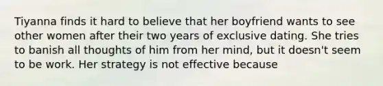 Tiyanna finds it hard to believe that her boyfriend wants to see other women after their two years of exclusive dating. She tries to banish all thoughts of him from her mind, but it doesn't seem to be work. Her strategy is not effective because