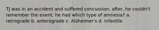 TJ was in an accident and suffered concussion. after, he couldn't remember the event. he had which type of amnesia? a. retrograde b. anterograde c. Alzheimer's d. infantile