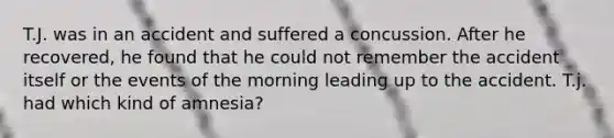 T.J. was in an accident and suffered a concussion. After he recovered, he found that he could not remember the accident itself or the events of the morning leading up to the accident. T.j. had which kind of amnesia?