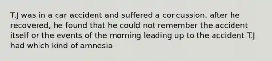 T.J was in a car accident and suffered a concussion. after he recovered, he found that he could not remember the accident itself or the events of the morning leading up to the accident T.J had which kind of amnesia