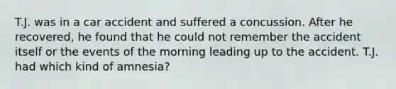 T.J. was in a car accident and suffered a concussion. After he recovered, he found that he could not remember the accident itself or the events of the morning leading up to the accident. T.J. had which kind of amnesia?