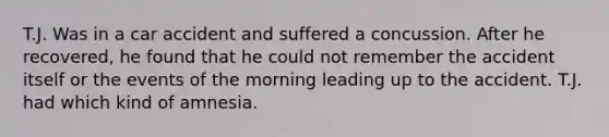 T.J. Was in a car accident and suffered a concussion. After he recovered, he found that he could not remember the accident itself or the events of the morning leading up to the accident. T.J. had which kind of amnesia.