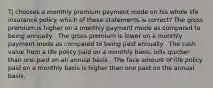 Tj chooses a monthly premium payment mode on his whole life insurance policy. which of these statements is correct? The gross premium is higher on a monthly payment mode as compared to being annually . The gross premium is lower on a monthly payment mode as compared to being paid annually . The cash value from a life policy paid on a monthly basis, bills quicker than one paid on an annual basis . The face amount of life policy paid on a monthly basis is higher than one paid on the annual basis.