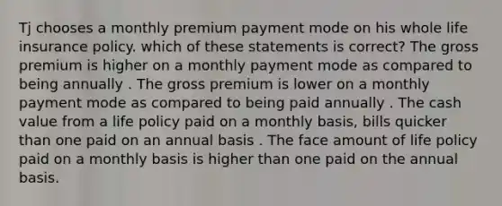 Tj chooses a monthly premium payment mode on his whole life insurance policy. which of these statements is correct? The gross premium is higher on a monthly payment mode as compared to being annually . The gross premium is lower on a monthly payment mode as compared to being paid annually . The cash value from a life policy paid on a monthly basis, bills quicker than one paid on an annual basis . The face amount of life policy paid on a monthly basis is higher than one paid on the annual basis.