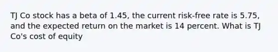 TJ Co stock has a beta of 1.45, the current risk-free rate is 5.75, and the expected return on the market is 14 percent. What is TJ Co's cost of equity